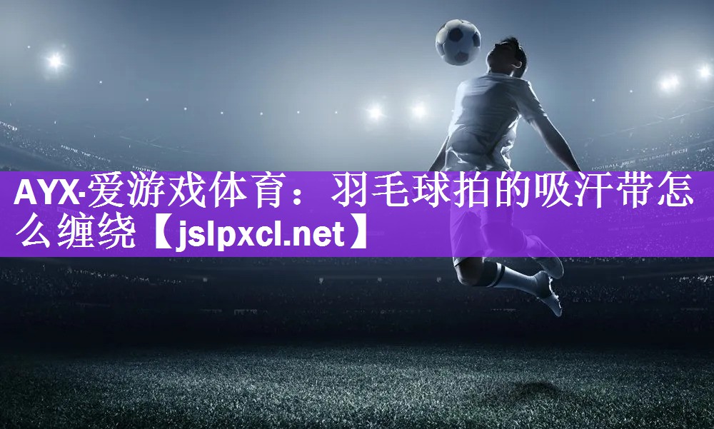 AYX·爱游戏体育：羽毛球拍的吸汗带怎么缠绕