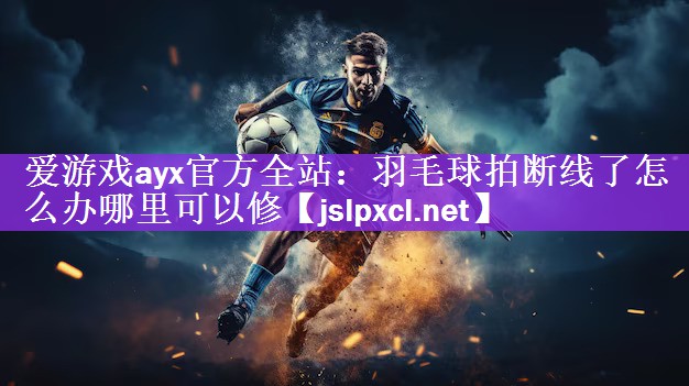 爱游戏ayx官方全站：羽毛球拍断线了怎么办哪里可以修